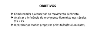 OBJETIVOS
❖ Compreender os conceitos do movimento iluminista.
❖ Analisar a influência do movimento iluminista nos séculos
XIX e XX.
❖ Identificar as teorias propostas pelos filósofos iluministas.
 