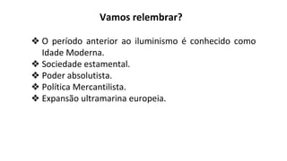 Vamos relembrar?
❖ O período anterior ao iluminismo é conhecido como
Idade Moderna.
❖ Sociedade estamental.
❖ Poder absolutista.
❖ Política Mercantilista.
❖ Expansão ultramarina europeia.
 