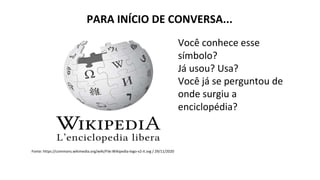 PARA INÍCIO DE CONVERSA...
Fonte: https://commons.wikimedia.org/wiki/File:Wikipedia-logo-v2-it.svg / 29/11/2020
Você conhece esse
símbolo?
Já usou? Usa?
Você já se perguntou de
onde surgiu a
enciclopédia?
 