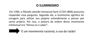 O ILUMINISMO
Em 1784, o filósofo alemão Immanuel Kant (1724-1804) procurou
responder essa pergunta. Segundo ele, o iluminismo significa ter
coragem para utilizar seu próprio entendimento e pensar por
conta própria. Por isso, a palavra de ordem desse movimento
intelectual era “Atreva-se a saber”.
É um movimento racional, o uso da razão!
 