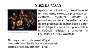 O USO DA RAZÃO
Fonte: https://bityli.com/fp0Qp, Acesso: 28/11/2020
Apoiado no racionalismo, o iluminismo foi
um movimento intelectual promovido por
cientistas, escritores, filósofos e
pensadores em geral. Defendiam a ideia
de um progresso da humanidade a partir
da investigação constante. Opunham-se à
intolerância religiosa e pregavam a
liberdade, a ciência e o método.
Na imagem acima, de Joseph Wright,
intitulada “Um filósofo fazendo conferência
sobre a órbita dos planetas”, 1766.
 