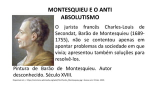 O jurista francês Charles-Louis de
Secondat, Barão de Montesquieu (1689-
1755), não se contentou apenas em
apontar problemas da sociedade em que
vivia; apresentou também soluções para
resolvê-los.
MONTESQUIEU E O ANTI
ABSOLUTISMO
Disponível em: < https://commons.wikimedia.org/wiki/File:Charles_Montesquieu.jpg > Acesso em: 03 dez. 2020.
Pintura de Barão de Montesquieu. Autor
desconhecido. Século XVIII.
 