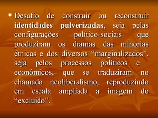    Desafio de construir ou reconstruir
    identidades pulverizadas, seja pelas
    configurações     político-sociais  que
    produziram os dramas das minorias
    étnicas e dos diversos “marginalizados”,
    seja pelos processos políticos e
    econômicos, que se traduziram no
    chamado neoliberalismo, reproduzindo
    em escala ampliada a imagem do
    “excluído”.
 
