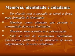 Memória, identidade e cidadania
      Do vínculo com o passado se extrai a força
    para formação de identidade
      Memória como alimento que permite a
    constituição de novas identidades
      Memória como resistência à pulverização
      Está na raiz de movimentos identitários
    (sociaise/ou políticos) e de afirmação de novas
    subjetividades, de novas cidadanias.
 