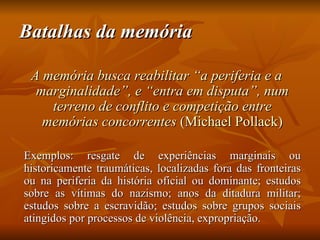 Batalhas da memória

 A memória busca reabilitar “a periferia e a
  marginalidade”, e “entra em disputa”, num
    terreno de conflito e competição entre
   memórias concorrentes (Michael Pollack)

Exemplos: resgate de experiências marginais ou
historicamente traumáticas, localizadas fora das fronteiras
ou na periferia da história oficial ou dominante; estudos
sobre as vítimas do nazismo; anos da ditadura militar;
estudos sobre a escravidão; estudos sobre grupos sociais
atingidos por processos de violência, expropriação.
 
