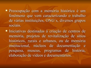    Preocupação com a memória histórica é um
    fenômeno que vem caracterizando o trabalho
    de várias instituições, ONG´s, diversos grupos
    sociais.
   Iniciativas destinadas à criação de centros de
    memória, projetos de revitalização de sítios
    históricos, rurais e urbanos, ou de memória
    institucional, núcleos de documentação e
    pesquisa, museus, programas de história,
    elaboração de vídeos e documentários.
 