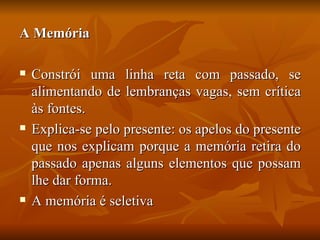 A Memória

   Constrói uma linha reta com passado, se
    alimentando de lembranças vagas, sem crítica
    às fontes.
   Explica-se pelo presente: os apelos do presente
    que nos explicam porque a memória retira do
    passado apenas alguns elementos que possam
    lhe dar forma.
   A memória é seletiva
 