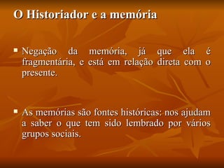 O Historiador e a memória

   Negação da memória, já que ela é
    fragmentária, e está em relação direta com o
    presente.


   As memórias são fontes históricas: nos ajudam
    a saber o que tem sido lembrado por vários
    grupos sociais.
 