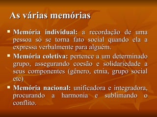 As várias memórias
   Memória individual: a recordação de uma
    pessoa só se torna fato social quando ela a
    expressa verbalmente para alguém.
   Memória coletiva: pertence a um determinado
    grupo, assegurando coesão e solidariedade a
    seus componentes (gênero, etnia, grupo social
    etc)
   Memória nacional: unificadora e integradora,
    procurando a harmonia e sublimando o
    conflito.
 