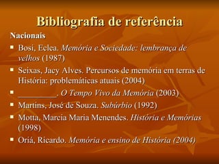 Bibliografia de referência
Nacionais
 Bosi, Eclea. Memória e Sociedade: lembrança de

  velhos (1987)
 Seixas, Jacy Alves. Percursos de memória em terras de

  História: problemáticas atuais (2004)
 _________. O Tempo Vivo da Memória (2003)

 Martins, José de Souza. Subúrbio (1992)

 Motta, Marcia Maria Menendes. História e Memórias

  (1998)
 Oriá, Ricardo. Memória e ensino de História (2004)
 