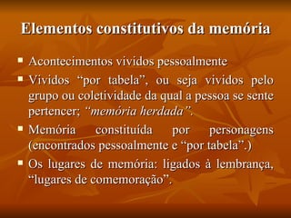 Elementos constitutivos da memória
   Acontecimentos vividos pessoalmente
   Vividos “por tabela”, ou seja vividos pelo
    grupo ou coletividade da qual a pessoa se sente
    pertencer; “memória herdada”.
   Memória      constituída   por    personagens
    (encontrados pessoalmente e “por tabela”.)
   Os lugares de memória: ligados à lembrança,
    “lugares de comemoração”.
 