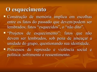 O esquecimento
   Construção de memória implica em escolhas
    entre os fatos do passado que devem/podem ser
    lembrados; fatos “esquecidos”, o “não dito”.
   “Projetos de esquecimento”: fatos que não
    devem ser lembrados, sob pena de ameaçar a
    unidade do grupo, questionando sua identidade.
   Processos de repressão e violência social e
    política: sofrimento e ressentimento.
 