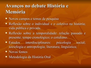 Avanços no debate História e
Memória
   Novos campos e temas de pesquisa
   Reflexão sobre o individual e o coletivo na história;
    vida pública e privada.
   Reflexão sobre a temporalidade: relação passado e
    presente; tempo cronológico; o cotidiano.
   Estudos     interdisciplinares:    psicologia     social;
    sociologia e antropologia; literatura; linguística;
   Novas fontes
   Metodologia da História Oral
 