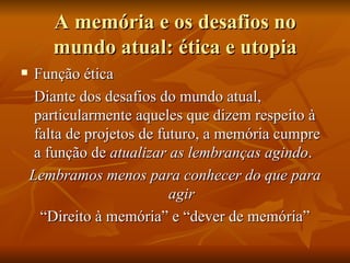A memória e os desafios no
       mundo atual: ética e utopia
    Função ética
     Diante dos desafios do mundo atual,
     particularmente aqueles que dizem respeito à
     falta de projetos de futuro, a memória cumpre
     a função de atualizar as lembranças agindo.
    Lembramos menos para conhecer do que para
                            agir
      “Direito à memória” e “dever de memória”
 