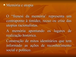    Memória e utopia

    O “frenesi da memória’ representa um
    contraponto à timidez, recuo ou crise das
    utopias racionalistas.
    A memória apontando os lugares de
    realização histórica.
    Construção de mitos identitários que tem
    informado as ações de reconhecimento
    social e político.
 