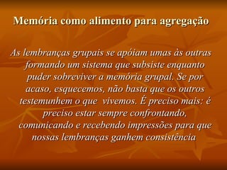 Memória como alimento para agregação

As lembranças grupais se apóiam umas às outras
    formando um sistema que subsiste enquanto
     puder sobreviver a memória grupal. Se por
    acaso, esquecemos, não basta que os outros
  testemunhem o que vivemos. É preciso mais: é
        preciso estar sempre confrontando,
  comunicando e recebendo impressões para que
      nossas lembranças ganhem consistência
 