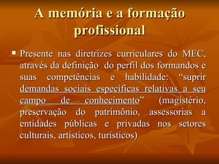 A memória e a formação
            profissional
   Presente nas diretrizes curriculares do MEC,
    através da definição do perfil dos formandos e
    suas competências e habilidade: “suprir
    demandas sociais específicas relativas a seu
    campo       de     conhecimento”    (magistério,
    preservação do patrimônio, assessorias a
    entidades públicas e privadas nos setores
    culturais, artísticos, turísticos)
 