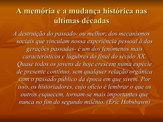 A memória e a mudança histórica nas
          últimas décadas
A destruição do passado- ou melhor, dos mecanismos
 sociais que vinculam nossa experiência pessoal à das
      gerações passadas- é um dos fenômenos mais
     característicos e lúgubres do final do século XX.
 Quase todos os jovens de hoje crescem numa espécie
 de presente contínuo, sem qualquer relação orgânica
  com o passado público da época em que vivem. Por
  isso, os historiadores, cujo ofício é lembrar o que os
    outros esquecem, tornam-se mais importantes que
   nunca no fim do segundo milênio. (Eric Hobsbawn)
 