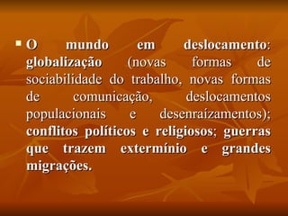    O      mundo        em     deslocamento:
    globalização      (novas     formas    de
    sociabilidade do trabalho, novas formas
    de       comunicação,       deslocamentos
    populacionais     e    desenraízamentos);
    conflitos políticos e religiosos; guerras
    que trazem extermínio e grandes
    migrações.
 