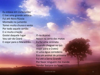 Eu estava em Livramento
E tive uma grande astúcia
Fui até Nova Rússia
Montado no jumento
Tomei muita chuva e vento
Por todo aquele sertão
E vi muita criação
Gostei daquele lugar        O rio Acaraú
Vou sair do Ceará           Nasce na serra das matas
E viajar para o Maranhão.   Eu fui uma serenata
                            Quando cheguei no Ipú
                            Viajei para o Crateú
                            Vi uma égua corredeira
                            Era um animal de primeira
                            Fui até a Serra Grande
                            Por favor ninguém me mande
                            Vender banana na feira.

                                  História de vida       11
 