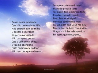 Sempre existe um ditado
                                           Pra tudo precisa sorte
                                           Ter quem tem um braço forte
                                           Pra dar conta do recado
                                           Meu Senhor obrigado
Penso nesta mocidade                       Por esse sofrimento meu
Que não pretende ter filho                 Foi um dom que Deus me deu
Não querem sair do trilho                  Mais estou de bem com a vida
E perder a liberdade                       Graças a minha mãe querida
Só pensa na vaidade                        Foi Jesus quem escreveu.
Não pára para pensar
Que a velhice vai chegar
E fica no abandono
Feito cachorro sem dono
Não tem por quem chamar.




                             História de vida                             20
 