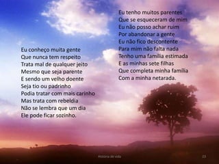 Eu tenho muitos parentes
                                              Que se esqueceram de mim
                                              Eu não posso achar ruim
                                              Por abandonar a gente
                                              Eu não fico descontente
Eu conheço muita gente                        Para mim não falta nada
Que nunca tem respeito                        Tenho uma família estimada
Trata mal de qualquer jeito                   E as minhas sete filhas
Mesmo que seja parente                        Que completa minha família
E sendo um velho doente                       Com a minha netarada.
Seja tio ou padrinho
Podia tratar com mais carinho
Mas trata com rebeldia
Não se lembra que um dia
Ele pode ficar sozinho.




                                História de vida                           23
 