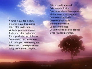 Não posso ficar calado
                                            Existe muita Josina
                                            Que tem chácara boa e piscina
                                            Muita terra e muito gado
                                            Com seu assalariado
A fama é que faz o nome                     De setecentos reais
O nome é que traz a rima                    Ela tira muito mais
Jesus olha lá de cima                       Lá dentro do INSS
Vê tanta gente com fome                     Os velhos é só os que padece
Tudo por culpa do homem                     E vão ficando para trás.
A sua ganância por dinheiro
Corre atrás com desespero
Não se importa com ninguém
Rouba até o que o pobre tem
Vai guardar no estrangeiro.




                              História de vida                              24
 