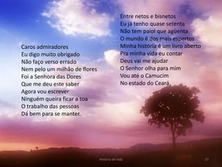 Entre netos e bisnetos
                                             Eu já tenho quase setenta
                                             Não tem paiol que agüenta
                                             O mundo é dos mais espertos
Caros admiradores                            Minha história é um livro aberto
Eu digo muito obrigado                       Pra minha vida eu contar
Não faço verso errado                        Deus vai me ajudar
Nem pelo um milhão de flores                 O Senhor olha para mim
Foi a Senhora das Dores                      Vou até o Camucim
Que me deu este saber                        No estado do Ceará.
Agora vou escrever
Ninguém queira ficar a toa
O trabalho das pessoas
Dá bem para se manter.




                               História de vida                                 27
 