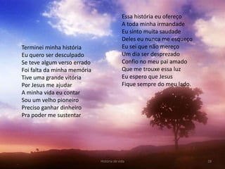 Essa história eu ofereço
                                           A toda minha irmandade
                                           Eu sinto muita saudade
                                           Deles eu nunca me esqueço
Terminei minha história                    Eu sei que não mereço
Eu quero ser desculpado                    Um dia ser desprezado
Se teve algum verso errado                 Confio no meu pai amado
Foi falta da minha memória                 Que me trouxe essa luz
Tive uma grande vitória                    Eu espero que Jesus
Por Jesus me ajudar                        Fique sempre do meu lado.
A minha vida eu contar
Sou um velho pioneiro
Preciso ganhar dinheiro
Pra poder me sustentar




                             História de vida                          28
 