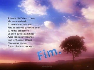 A minha história eu contei
Me sinto realizado
Fiz com muito cuidado
Para as pessoas que mais amei
Eu nunca esquecerei
De abrir outros caminhos
Aviso todos os velhinhos
Que tenha mais alegria
E faça uma poesia
Pra eu não fazer sozinho.




                                História de vida   30
 
