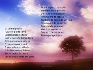 Já matei porco do mato
                              Também matei punaré
                              Do couro de um jacaré
                              Fiz um para de sapato
                              Também do couro de um rato
                              Fiz um para de perneira
                              Gostei da brincadeira
Eu saí da Ipueira             Vou fazer o povo rir
Fui até o pé da serra         Do casco de um jabuti
E gostei daquela terra        Fiz um pela pulseira.
Que tem muita brincadeira
Tem muita moça solteira
Procurando namorado
Porém saí com cuidado
Fui a Monsenhor Tabosa
Gostei muito da prosa
Dos cabras falando em gado.


                              História de vida             6
 
