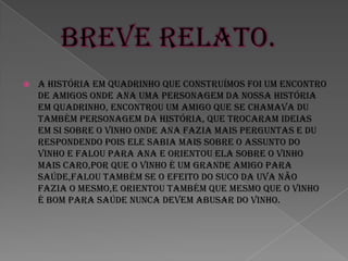    A história em quadrinho que construímos foi um encontro
    de amigos onde Ana uma personagem da nossa história
    em quadrinho, encontrou um amigo que se chamava Du
    também personagem da história, que trocaram ideias
    em si sobre o vinho onde Ana fazia mais perguntas e Du
    respondendo pois ele sabia mais sobre o assunto do
    vinho e falou para Ana e orientou ela sobre o vinho
    mais caro,por que o vinho é um grande amigo para
    saúde,falou também se o efeito do suco dA Uva não
    fazia o mesmo,E ORIENTOU TAMBÉM QUE MESMO QUE O VINHO
    É BOM PARA SAÚDE NUNCA DEVEM ABUSAR DO VINHO.
 