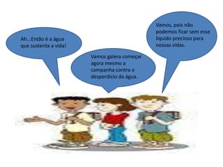 Ah...Então é a água
que sustenta a vida!
Vamos galera começar
agora mesmo a
campanha contra o
desperdício da água.
Vamos, pois não
podemos ficar sem esse
líquido precioso para
nossas vidas.