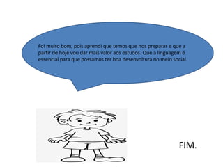Foi muito bom, pois aprendi que temos que nos preparar e que a
partir de hoje vou dar mais valor aos estudos. Que a linguagem é
essencial para que possamos ter boa desenvoltura no meio social.
FIM.
 