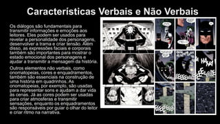 Características Verbais e Não Verbais
Os diálogos são fundamentais para
transmitir informações e emoções aos
leitores. Eles podem ser usados para
revelar a personalidade dos personagens,
desenvolver a trama e criar tensão. Além
disso, as expressões faciais e corporais
também são importantes para mostrar o
estado emocional dos personagens e
ajudar a transmitir a mensagem da história.
Outros elementos não verbais, como
onomatopeias, cores e enquadramentos,
também são essenciais na construção de
uma história em quadrinhos. As
onomatopeias, por exemplo, são usadas
para representar sons e ajudam a dar vida
às cenas. Já as cores podem ser usadas
para criar atmosferas e transmitir
sensações, enquanto os enquadramentos
são responsáveis por guiar o olhar do leitor
e criar ritmo na narrativa.
 