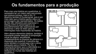 Os fundamentos para a produção
Para criar uma história em quadrinhos, é
necessário ter um roteiro bem estruturado
que possua começo, meio e fim. O
desenho também é fundamental, pois é por
meio dele que a história ganha vida e os
personagens são representados. Os balões
de fala são utilizados para expressar o
diálogo entre os personagens e os
enquadramentos são responsáveis por
direcionar o olhar do leitor para as
informações mais importantes da história.
Além desses elementos básicos, também é
importante prestar atenção à composição
visual da página, escolhendo
cuidadosamente os ângulos de câmera e a
disposição dos quadros. A escolha das
cores também é crucial para criar o clima
adequado para a história. Por fim, é
importante lembrar que a criatividade e a
originalidade são essenciais para se
destacar no mundo das histórias em
quadrinhos.
 