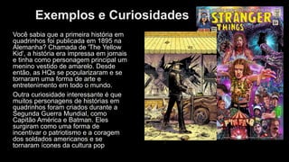 Exemplos e Curiosidades
Você sabia que a primeira história em
quadrinhos foi publicada em 1895 na
Alemanha? Chamada de 'The Yellow
Kid', a história era impressa em jornais
e tinha como personagem principal um
menino vestido de amarelo. Desde
então, as HQs se popularizaram e se
tornaram uma forma de arte e
entretenimento em todo o mundo.
Outra curiosidade interessante é que
muitos personagens de histórias em
quadrinhos foram criados durante a
Segunda Guerra Mundial, como
Capitão América e Batman. Eles
surgiram como uma forma de
incentivar o patriotismo e a coragem
dos soldados americanos e se
tornaram ícones da cultura pop
 