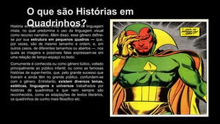 O que são Histórias em
Quadrinhos?
História em quadrinhos (HQ) é um texto de linguagem
mista, no qual predomina o uso da linguagem visual
como recurso narrativo. Além disso, esse gênero define-
se por sua estrutura em pequenos quadros — que,
por vezes, são de mesmo tamanho e ordem, e, em
outros casos, de diferentes tamanhos ou abertos —, nos
quais as imagens e possíveis falas expressam-se em
uma relação de tempo-espaço no texto.
Comumente é conhecida ou como gênero lúdico, voltado
principalmente ao público infantil, ou como as famosas
histórias de super-heróis, que, pelo grande sucesso que
tiveram e ainda têm no grande público, confundem-se
com o gênero. Entretanto, existem diversos temas,
estéticas, linguagens e universos trabalhados por
histórias de quadrinhos e que nem sempre são
reconhecidos, como as adaptações de textos literários,
os quadrinhos de cunho mais filosófico etc.
 