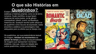 O que são Histórias em
Quadrinhos?
Existem diversos tipos de quadrinhos, com
estéticas e histórias próprias, como os de terror,
romance, ficção científica, os que fazem
releituras de outros textos, os de gênero
crime/policial, infantil, juvenil, os filosóficos,
históricos etc. Qualquer escritor pode utilizar-se
do quadrinho como recurso de expressão, basta
encontrar a estética e os personagens mais
adequados para os efeitos que se deseja criar.
Os quadrinhos, por sua predominância textual
na imagem, retratam os movimentos e o
passar do tempo por meio da sequencialidade
de imagens que representam momentos
estáticos, mas que, vistos em relação aos
outros quadrinhos, contam uma história.
 