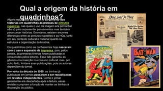 Qual a origem da história em
quadrinhos?
Alguns estudiosos atribuem o surgimento das
histórias em quadrinhos às práticas de pinturas
rupestres, nas quais o uso da imagem era primordial
não só para representar pensamentos mas também
para contar histórias. Entretanto, existem enormes
diferenças entre as pinturas rupestres e as HQs, tanto
em seu contexto cultural e material quanto na
estrutura e organização da história.
Os quadrinhos como os conhecemos hoje nasceram
com o uso e expansão da imprensa, pois, pelos
jornais, as primeiras tirinhas foram publicadas e
consumidas pelos leitores. Esse fato garantiu ao
gênero uma inserção no consumo cultural, mas, por
outro lado, limitava suas publicações, pois os autores
dependiam do jornal.
Por volta da década de 1930, as tirinhas já
publicadas em jornais passaram a ser republicadas
em revistas independentes. Como o jornal
geralmente era descartado após a leitura, essas
revistas cumpriam a função de manter as tirinhas à
disposição do público.
 