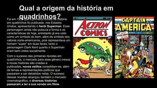 Qual a origem da história em
quadrinhos?
Foi em 1939 que a primeira revista de história
em quadrinhos foi publicada, nos Estados
Unidos, apresentando o herói Superman. Esse
personagem ainda não possuía a forma e as
características de hoje, entretanto já era visto
como um símbolo do bem, além de símbolo dos
valores norte-americanos, pois representava um
homem “super” em duas faces: tanto o
personagem Clark Kent quanto o Superman
eram bem-vistos socialmente.
Com o sucesso das primeiras revistas em
quadrinhos, o mercado para esse gênero cresce
e novas histórias são criadas e
publicadas, novos estilos consolidam-se, além
de temas e representações políticos que
passaram a ser debatidos nelas. O sucesso
dessas revistas alcançou também o mercado
cinematográfico, e diversas histórias
passaram a ter a sua versão em filme.
 