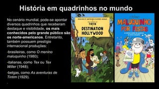 História em quadrinhos no mundo
No cenário mundial, pode-se apontar
diversos quadrinhos que receberam
destaque e visibilidade, os mais
conhecidos pelo grande público são
os norte-americanos. Entretanto,
também possuem prestígio
internacional produções:
•brasileiras, como O menino
maluquinho (1980);
•italianas, como Tex ou Tex
Willer (1948);
•belgas, como As aventuras de
Tintim (1929).
.
 