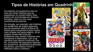 Tipos de Histórias em Quadrinhos
As histórias em quadrinhos são um
meio de contar histórias que se
popularizou no mundo inteiro. Elas
podem ser encontradas em diversos
formatos, cada um com suas
características próprias.
Os mangás, por exemplo, são histórias
em quadrinhos de origem japonesa,
que se destacam pela sua leitura da
direita para a esquerda e pelos traços
mais simples dos personagens. Já as
graphic novels são livros em
quadrinhos que contam histórias mais
complexas e elaboradas, com uma
narrativa mais densa e profunda. Por
fim, as tirinhas são pequenas histórias
em quadrinhos, geralmente publicadas
em jornais, que trazem humor e
reflexões sobre o cotidiano.
 