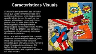 Características Visuais
As histórias em quadrinhos são uma arte
visual que utiliza elementos únicos para
contar suas histórias. Uma das principais
características é o uso de quadros, que
dividem a história em cenas e ajudam a
guiar o olhar do leitor. Além disso, as
onomatopeias são frequentemente
utilizadas para representar sons na história,
como 'POW' ou 'BOOM', e as cores são
usadas para criar atmosferas e destacar
elementos importantes.
Outra característica importante é o uso de
diferentes tipos de enquadramentos, como
close-ups, planos abertos e ângulos
diferentes, para criar variações na narrativa
visual. E não podemos esquecer dos
balões de fala, que representam os
diálogos entre os personagens e ajudam a
dar voz à história.
 