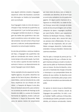 esse alguém anônimo criando a linguagem          por meio metro de altura, com os textos in-
sequencial, talvez não houvesse o acúmulo        corporados aos desenhos, de tal forma que
de informação na história da humanidade          se torna uma verdadeira tira de quadrinhos
para sua evolução.                               gigante. Em alguns panôs impressos em xi-
                                                 logravura no século XVIII, na cidade de Épi-
Essa linguagem criada no início de nossa ci-     nal (França), temos até a invenção do balão
vilização é hoje chamada de quadrinhos ou        saindo da boca de personagens com as falas
arte sequencial. E, por incrível que pareça, é   coloquiais da época. Linguagem escolhida
a linguagem também do século 21. A lingua-       por Jean-Charles Pellerin para popularizar
gem dos balões dos quadrinhos é tão colo-        histórias da Revolução Francesa, novelas e
quial e econômica como a do twitter e seus       histórias de santos. Até o século XVII pou-
140 caracteres. Isso sem contar a força visual   cas pessoas eram alfabetizadas. Por isso, a
que vem, a cada ano, sendo preponderante e       imagem foi tão importante. Até um anal-
necessária na comunicação moderna.               fabeto consegue absorvê-la. Surdos-mudos
                                                 entendem. Crianças entendem. Homens das
Se veio dos primórdios e continua moderna        cavernas entendiam.
até hoje, a linguagem dos quadrinhos não
pode ser considerada arte menor, como há         Mas foi após a invenção da prensa por Gu-      11
muito tempo vinha sendo taxada. Sua histó-       temberg (século XV) que a difusão da ima-
ria nos conta o quanto ela está inserida no      gem impressa começou a invadir o mundo. O
estímulo à leitura e ao desenvolvimento de       texto escrito pôde ser finalmente difundido
outras linguagens que vieram depois.             para as massas. Na área do desenho, come-
                                                 çou com a impressão das charges criticando
Temos exemplos de arte sequencial nos hie-       a monarquia e sua pomposidade diante da
róglifos egípcios, nos panôs e desenhos nas      pobreza de seus súditos. Os desenhos eram
igrejas da Via Sacra de Jesus, difundidos na     impressos e distribuídos pelas praças como
Idade Média, e até nos túmulos de reis, onde     uma forma de resistência aos desmandos do
havia sequências de sua dinastia em alto         poder.
relevo. A Tapeçaria de Bayeux é uma obra
feita em bordado (século XII), para comemo-      Foi apenas no século 19 que os desenhistas
rar os eventos da batalha de Hastings (14 de     começaram a contar histórias através da
Outubro de 1066) e o sucesso da Conquista        linguagem dos quadrinhos. Em 1827, o suí-
Normanda da Inglaterra, levada a cabo por        ço Rudolph Topffer publicava M.Vieux-Bois,
Guilherme II, Duque da Normandia. Mede           considerado por Goethe, pensador e escritor
cerca de setenta metros de comprimento           alemão, um romance caricaturado. Interes-
 