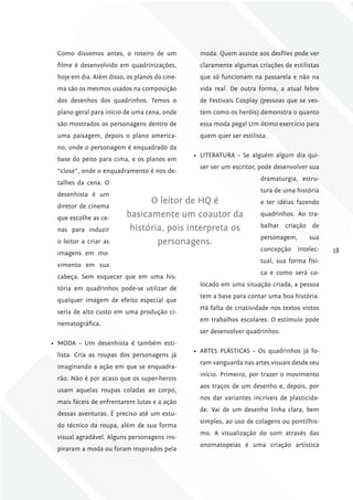 Como dissemos antes, o roteiro de um            moda. Quem assiste aos desfiles pode ver
 filme é desenvolvido em quadrinizações,         claramente algumas criações de estilistas
 hoje em dia. Além disso, os planos do cine-     que só funcionam na passarela e não na
 ma são os mesmos usados na composição           vida real. De outra forma, a atual febre
 dos desenhos dos quadrinhos. Temos o            de Festivais Cosplay (pessoas que se ves-
 plano geral para início de uma cena, onde       tem como os heróis) demonstra o quanto
 são mostrados os personagens dentro de          essa moda pega! Um ótimo exercício para
 uma paisagem, depois o plano america-           quem quer ser estilista.
 no, onde o personagem é enquadrado da
                                               •	 LITERATURA – Se alguém algum dia qui-
 base do peito para cima, e os planos em
                                                 ser ser um escritor, pode desenvolver sua
 “close”, onde o enquadramento é nos de-
                                                                      dramaturgia, estru-
 talhes da cena. O
                                                                      tura de uma história
 desenhista é um
                               O leitor de HQ é                       e ter idéias fazendo
 diretor de cinema
 que escolhe as ce-      basicamente um coautor da                    quadrinhos. Ao tra-

                          história, pois interpreta os                balhar criação de
 nas para induzir
                                                                      personagem,       sua
 o leitor a criar as             personagens.
                                                                      concepção     intelec-   18
 imagens em mo-
                                                                      tual, sua forma físi-
 vimento em sua
                                                                      ca e como será co-
 cabeça. Sem esquecer que em uma his-
                                                 locado em uma situação criada, a pessoa
 tória em quadrinhos pode-se utilizar de
                                                 tem a base para contar uma boa história.
 qualquer imagem de efeito especial que
                                                 Há falta de criatividade nos textos vistos
 seria de alto custo em uma produção ci-
                                                 em trabalhos escolares. O estímulo pode
 nematográfica.
                                                 ser desenvolver quadrinhos.
•	 MODA – Um desenhista é também esti-
                                               •	 ARTES PLÁSTICAS – Os quadrinhos já fo-
 lista. Cria as roupas dos personagens já
                                                 ram vanguarda nas artes visuais desde seu
 imaginando a ação em que se enquadra-
                                                 início. Primeiro, por trazer o movimento
 rão. Não é por acaso que os super-herois
                                                 aos traços de um desenho e, depois, por
 usam aquelas roupas coladas ao corpo,
                                                 nos dar variantes incríveis de plasticida-
 mais fáceis de enfrentarem lutas e a ação
                                                 de. Vai de um desenho linha clara, bem
 dessas aventuras. É preciso até um estu-
                                                 simples, ao uso de colagens ou pontilhis-
 do técnico da roupa, além de sua forma
                                                 mo. A visualização do som através das
 visual agradável. Alguns personagens ins-
                                                 onomatopeias é uma criação artística
 piraram a moda ou foram inspirados pela
 