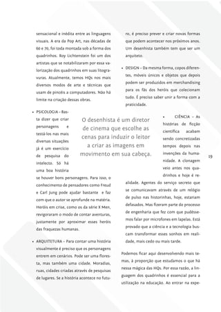 sensacional e inédita entre as linguagens       ro, é preciso prever e criar novas formas
  visuais. A era da Pop Art, nas décadas de       que podem acontecer nos próximos anos.
  60 e 70, foi toda montada sob a forma dos       Um desenhista também tem que ser um
  quadrinhos. Roy Lichtenstein foi um dos         arquiteto.
  artistas que se notabilizaram por essa va-
                                                •	 DESIGN – Da mesma forma, copos diferen-
  lorização dos quadrinhos em suas litogra-
                                                  tes, móveis únicos e objetos que depois
  vuras. Atualmente, temos HQs nos mais
                                                  podem ser produzidos em merchandising
  diversos modos de arte e técnicas que
                                                  para os fãs dos heróis que colecionam
  usam de pincéis a computadores. Não há
                                                  tudo. É preciso saber unir a forma com a
  limite na criação dessas obras.
                                                  praticidade.
•	 PSICOLOGIA – Bas-
                                                                       •	     CIÊNCIA – As
  ta dizer que criar       O desenhista é um diretor
                                                                       histórias de ficção
  personagens      e
                           de cinema que escolhe as                    científica   acabam
  testá-los nas mais
                           cenas para induzir o leitor                 sendo concretizadas
  diversas situações
  já é um exercício
                             a criar as imagens em                     tempos depois nas

  de   pesquisa   do       movimento em sua cabeça.                    invenções da huma-
                                                                                               19
                                                                       nidade. A clonagem
  intelecto. Só há
                                                                       veio antes nos qua-
  uma boa história
                                                                       drinhos e hoje é re-
  se houver bons personagens. Para isso, o
                                                  alidade. Agentes do serviço secreto que
  conhecimento de pensadores como Freud
                                                  se comunicavam através de um relógio
  e Carl Jung pode ajudar bastante e faz
                                                  de pulso nas historinhas, hoje, estariam
  com que o autor se aprofunde na matéria.
                                                  defasados. Mas fizeram parte do processo
  Heróis em crise, como os da série X Men,
                                                  de engenharia que fez com que pudésse-
  revigoraram o modo de contar aventuras,
                                                  mos falar por microfones em lapelas. Está
  justamente por aproximar esses heróis
                                                  provado que a ciência e a tecnologia bus-
  das fraquezas humanas.
                                                  cam transformar esses sonhos em reali-
•	 ARQUITETURA – Para contar uma história         dade, mais cedo ou mais tarde.
  visualmente é preciso que os personagens
                                                Podemos ficar aqui desenvolvendo mais te-
  entrem em cenários. Pode ser uma flores-
                                                mas, à proporção que estudamos o que há
  ta, mas também uma cidade. Moradias,
                                                nessa mágica das HQs. Por essa razão, a lin-
  ruas, cidades criadas através de pesquisas
                                                guagem dos quadrinhos é essencial para a
  de lugares. Se a história acontece no futu-
                                                utilização na educação. Ao entrar na expe-
 