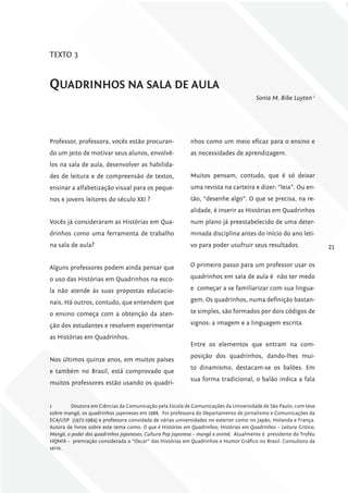 TEXTO 3


quADriNhoS NA SAlA DE AulA
                                                                                        Sonia M. Bibe Luyten 1




Professor, professora, vocês estão procuran-                nhos como um meio eficaz para o ensino e
do um jeito de motivar seus alunos, envolvê-                as necessidades de aprendizagem.
los na sala de aula, desenvolver as habilida-
des de leitura e de compreensão de textos,                  Muitos pensam, contudo, que é só deixar
ensinar a alfabetização visual para os peque-               uma revista na carteira e dizer: “leia”. Ou en-
nos e jovens leitores do século XXI ?                       tão, “desenhe algo”. O que se precisa, na re-
                                                            alidade, é inserir as Histórias em Quadrinhos
Vocês já consideraram as Histórias em Qua-                  num plano já preestabelecido de uma deter-
drinhos como uma ferramenta de trabalho                     minada disciplina antes do início do ano leti-
na sala de aula?                                            vo para poder usufruir seus resultados.                  21

Alguns professores podem ainda pensar que                   O primeiro passo para um professor usar os

o uso das Histórias em Quadrinhos na esco-                  quadrinhos em sala de aula é não ter medo

la não atende às suas propostas educacio-                   e começar a se familiarizar com sua lingua-

nais. Há outros, contudo, que entendem que                  gem. Os quadrinhos, numa definição bastan-

o ensino começa com a obtenção da aten-                     te simples, são formados por dois códigos de

ção dos estudantes e resolvem experimentar                  signos: a imagem e a linguagem escrita.

as Histórias em Quadrinhos.
                                                            Entre os elementos que entram na com-
                                                            posição dos quadrinhos, dando-lhes mui-
Nos últimos quinze anos, em muitos países
                                                            to dinamismo, destacam-se os balões. Em
e também no Brasil, está comprovado que
                                                            sua forma tradicional, o balão indica a fala
muitos professores estão usando os quadri-


1       Doutora em Ciências da Comunicação pela Escola de Comunicações da Universidade de São Paulo, com tese
sobre mangá, os quadrinhos japoneses em 1988. Foi professora do Departamento de Jornalismo e Comunicações da
ECA/USP (1972-1984) e professora convidada de várias universidades no exterior como no Japão, Holanda e França.
Autora de livros sobre este tema como: O que é Histórias em Quadrinhos; Histórias em Quadrinhos – Leitura Crítica;
Mangá, o poder dos quadrinhos japoneses; Cultura Pop Japonesa – mangá e animê. Atualmente é presidente do Troféu
HQMIX – premiação considerada o “Oscar” das Histórias em Quadrinhos e Humor Gráfico no Brasil. Consultora da
série.
 