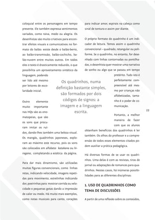 coloquial entre os personagens em tempo         para indicar amor, espirais na cabeça como
presente. Ele também expressa sentimentos       sinal de tontura e assim por diante.
variados, como raiva, medo ou alegria. Os
desenhistas são muito criativos para encon-     O próprio formato do quadrinho é um indi-
trar efeitos visuais e comunicativos no for-    cador de leitura. Temos assim o quadrinho
mato do balão: existe desde o balão-berro,      convencional – quadrado, retangular ou poli-
ao balão-transmissão, balão-cochicho, ba-       forme. Se o quadrinho, no entanto, for dese-
lão-nuvem entre muitos outros. Em todos         nhado com linhas contornadas ou pontilha-
eles o texto é drasticamente reduzido, o que    das, o desenhista quer mostrar uma narrativa
possibilita um aproveitamento sintético da      de sonho ou algo que se passou em tempo
linguagem, podendo                                                      pretérito. Tudo isto é
ser lido até mesmo                                                      perfeitamente com-
                              Os quadrinhos, numa
por leitores de esco-                                                   preensível até mes-
                           definição bastante simples,
laridade inicial.                                                       mo por crianças não
                             são formados por dois                      alfabetizadas, tama-

Outro       elemento
                               códigos de signos: a                     nho é o poder de co-

muito     importante         imagem e a linguagem                       municação.
                                                                                                  22
nas HQs são as ono-                  escrita.
                                                                        Portanto, a melhor
matopeias, que são
                                                                        maneira    de     fazer
os sons que procu-
                                                                        com que os alunos
ram imitar os ruí-
                                                obtenham benefícios dos quadrinhos é ler
dos, dando-lhes também uma beleza visual.
                                                também. Os olhos do professor e a compre-
Os mangás, quadrinhos japoneses, explo-
                                                ensão de todos esses elementos citados po-
ram ao máximo este recurso, pois os sons
                                                dem auxiliar a prática pedagógica.
são colocados em alfabeto katakana ou hi-
ragana, completando a estética da página.
                                                Há diversas formas de se usar os quadri-
                                                nhos. Uma delas é com as revistas, tiras de
Para dar mais dinamismo, são utilizadas
                                                jornal ou adaptações de romances para qua-
muitas figuras convencionais, como linhas
                                                drinhos. Nestes casos, há inúmeras possibi-
retas, indicando velocidade, imagens repeti-
                                                lidades para as diferentes disciplinas:
das para movimento, estrelinhas indicando
dor, poeirinhas para mostrar corrida ou velo-
                                                1. uSo DE QuADriNhoS como
cidade e pequenas gotas dando a impressão
                                                TEmA DE DiScuSSõES
de calor ou medo. Há muito mais exemplos,
como notas musicais para canto, corações        A partir de uma reflexão sobre os conteúdos,
 