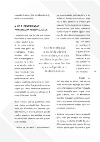 produção de algum determinado autor e de-         sua quadrinização, delimitando-se o ta-
senhista de quadrinhos.                           manho da história (uma ou duas pági-
                                                  nas). É neste ponto que o professor pre-
                                                  cisa estar familiarizado com a linguagem
4. hQ E iDENTificAÇÃo
                                                  dos quadrinhos, pois poderá orientar os
ProjETivA DA PErSoNAliDADE
                                                  alunos no uso dos diversos tipos de balão
É possível numa sala de aula fazer muitas         para dar o tom das onomatopeias, as figu-
brincadeiras e testes com crianças, adoles-       ras convencionais de ação, movimento.
centes e adultos a par-                                                   Aqui vão entrar
tir de certos critérios                                                   os roteiristas. A
dentre uma gama de                 Se é na escola que                     partir de um tex-
personagens:      heróis,          a avaliação adquire                    to que foi escolhi-
heroínas, vilões, ani-          materialidade, é na vida                  do (livro didático,
mais e personagens se-                                                    romance), é pre-
                                cotidiana de professores,
cundários. No momen-                                                      ciso elaborar um
                               estudantes e suas famílias
to da escolha, pedir o                                                    roteiro condizen-
porquê de sua preferên-
                                  que ela deposita seus                   te para se tornar
cia ou repúdio. E o mais            desdobramentos.                       uma nova arte.         24

importante: o que eles
gostariam de ser. Com a                                                   •	   Criação     de

ajuda da psicologia, isto se torna um instru-     uma HQ sobre um tópico. Pode ser tra-

mento para a identificação do leitor-perso-       balho individual ou de grupo. Este item é

nagem que, através da fantasia, projeta sua       aplicável a todas as disciplinas: Português,

personalidade ou aquilo que almeja ser. É         História, Geografia, Artes, Língua Estran-

muito útil em sala de aula.                       geira, Ciências, Física ou Matemática.
                                                  Usando a linguagem sintética dos quadri-

Outra forma de usar os quadrinhos é fazer         nhos, é preciso que o aluno possa primei-

uma História em Quadrinhos. Como nem              ro pesquisar, entender e depois explicar os

todos têm habilidade para desenhar e/ou           conteúdos pesquisados.

fazer roteiros, os próprios alunos é que vão
escolher a partir de suas aptidões. Uma vez     •	 Ponto de vista. A partir de um tema qual-

isto delimitado, há vários exercícios que po-     quer, como por exemplo, um domingo

dem ser feitos:                                   no parque, os alunos deverão desenhar
                                                  diferentes histórias sob o ponto de vista
•	 Leitura de um texto e, posteriormente,         de cada personagem no parque: o pipo-
 